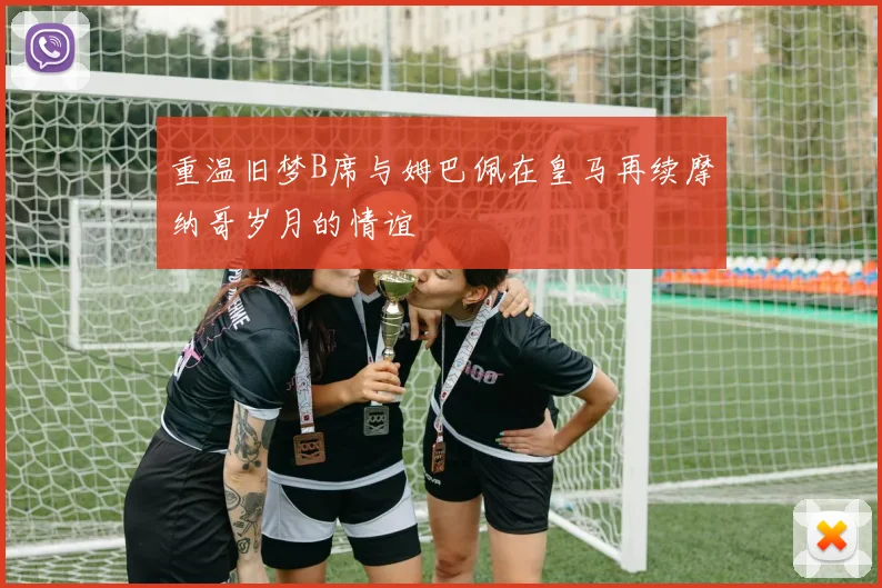 重温旧梦B席与姆巴佩在皇马再续摩纳哥岁月的情谊