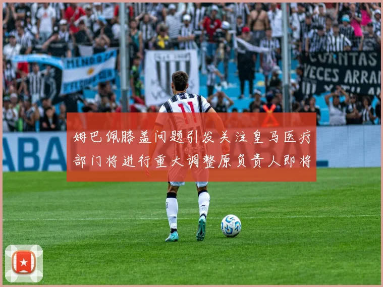 姆巴佩膝盖问题引发关注皇马医疗部门将进行重大调整原负责人即将离任