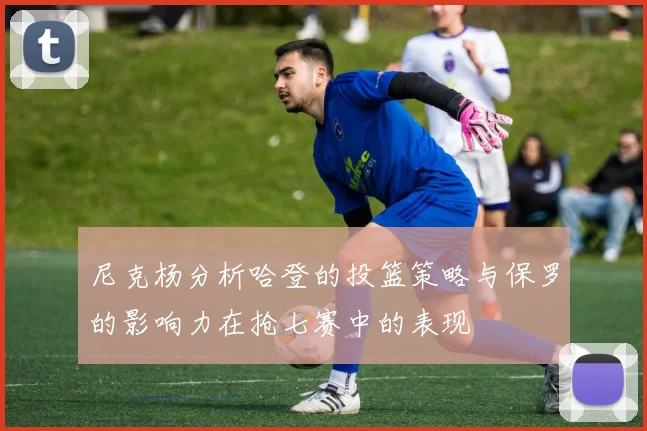 尼克杨分析哈登的投篮策略与保罗的影响力在抢七赛中的表现