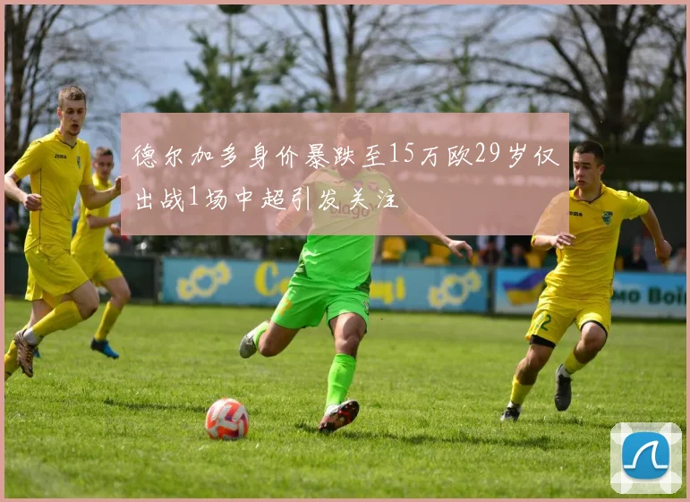 德尔加多身价暴跌至15万欧29岁仅出战1场中超引发关注