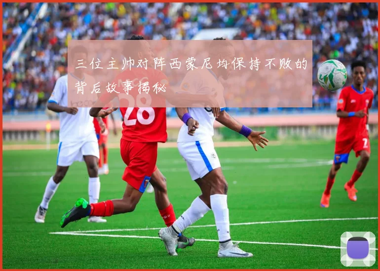 三位主帅对阵西蒙尼均保持不败的背后故事揭秘