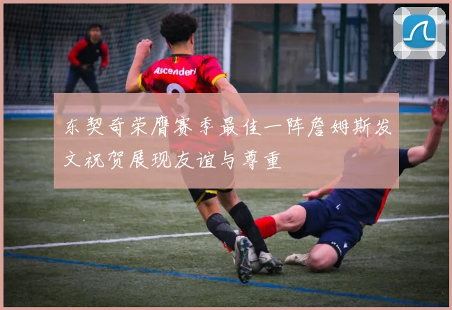 东契奇荣膺赛季最佳一阵詹姆斯发文祝贺展现友谊与尊重