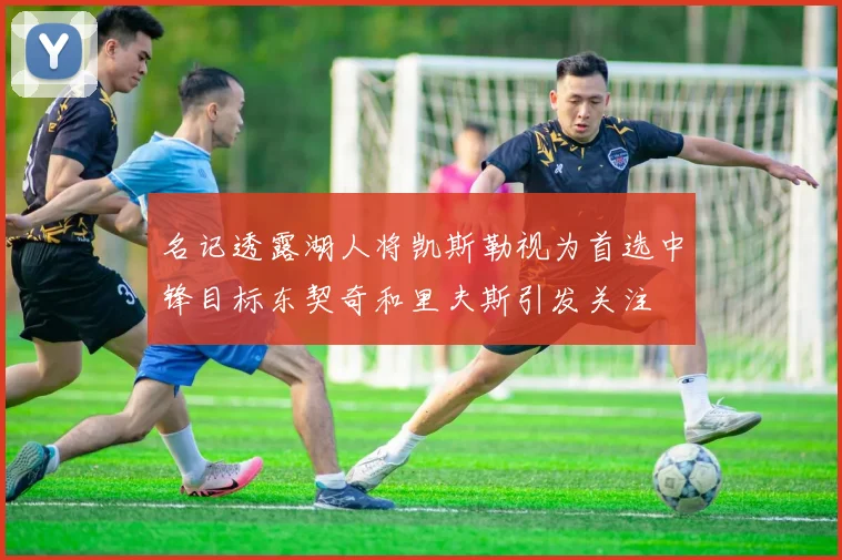 名记透露湖人将凯斯勒视为首选中锋目标东契奇和里夫斯引发关注
