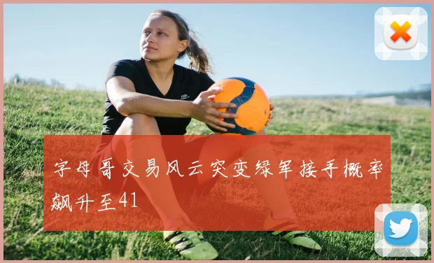 字母哥交易风云突变绿军接手概率飙升至41
