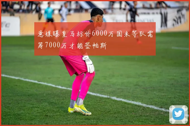 意媒曝皇马标价6000万国米等队需筹7000万才能签帕斯