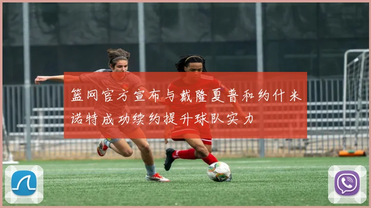 篮网官方宣布与戴隆夏普和约什米诺特成功续约提升球队实力