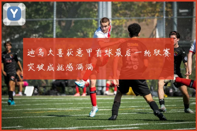 迪乌夫喜获意甲首球最后一轮联赛突破成就感满满