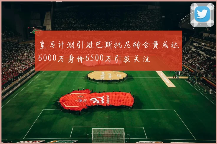 皇马计划引进巴斯托尼转会费或达6000万身价6500万引发关注