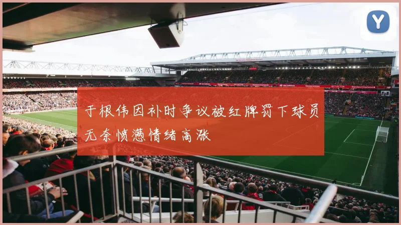 于根伟因补时争议被红牌罚下球员无奈愤懑情绪高涨