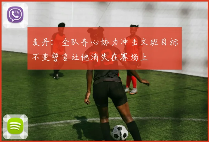 麦丹：全队齐心协力冲击文班目标不变誓言让他消失在赛场上