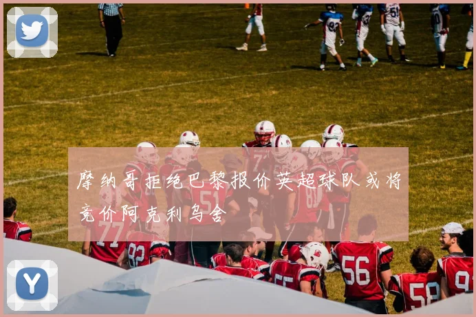 摩纳哥拒绝巴黎报价英超球队或将竞价阿克利乌舍