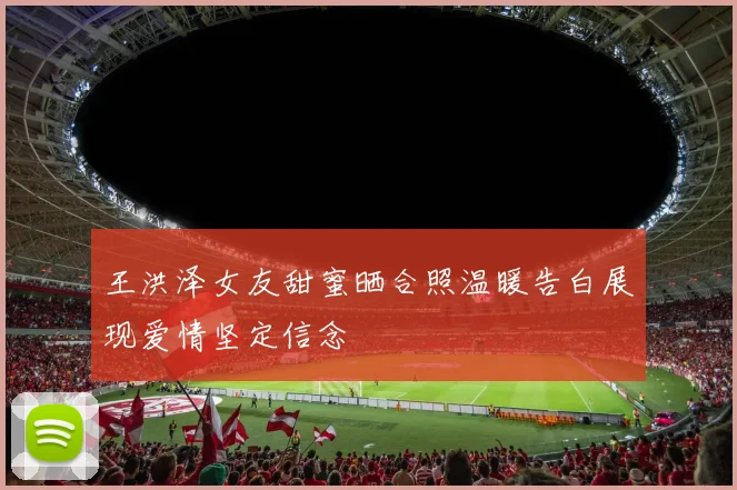 王洪泽女友甜蜜晒合照温暖告白展现爱情坚定信念