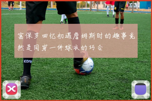 富保罗回忆初遇詹姆斯时的趣事竟然是同穿一件球衣的巧合